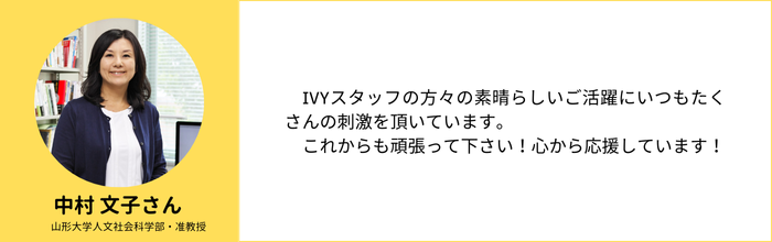 【中村 文子さん】（山形大学人文社会科学部・准教授）　IVYスタッフの方々の素晴らしいご活躍にいつもたくさんの刺激を頂いています。 　これからも頑張って下さい！心から応援しています！　IVYスタッフの方々の素晴らしいご活躍にいつもたくさんの刺激を頂いています。 　これからも頑張って下さい！心から応援しています！