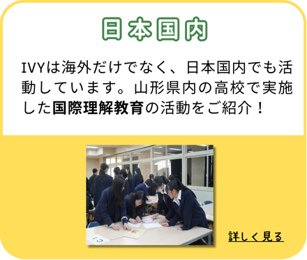 日本国内：IVYは海外だけでなく、日本国内でも活動しています。山形県内の高校で実施した国際理解教育の活動をご紹介！（クリックして詳しく見る）