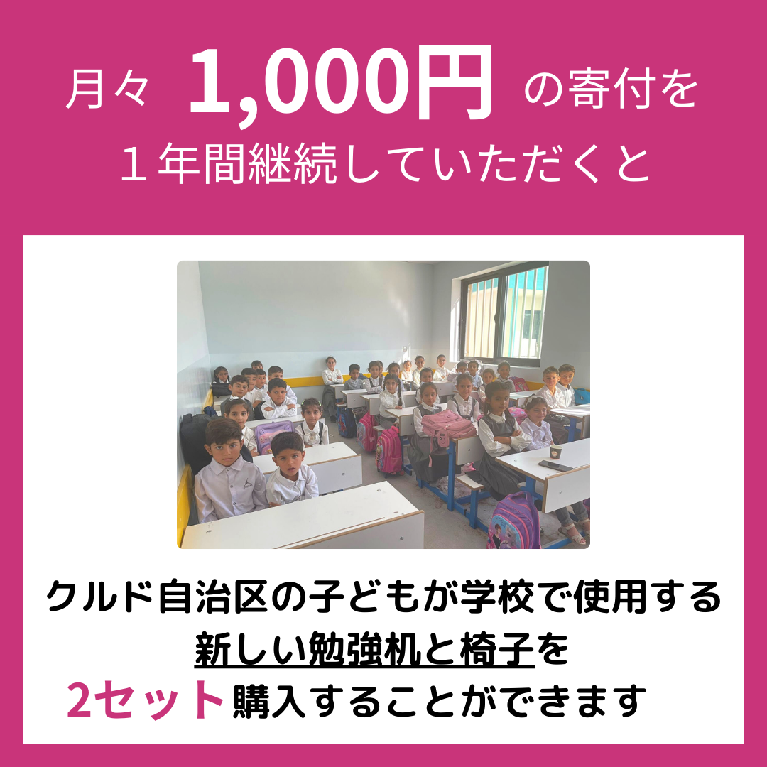 月々1000円の寄付を １年間継続していただくと、クルド自治区の子どもが学校で使用する 新しい勉強机と椅子を2セット購入することができます