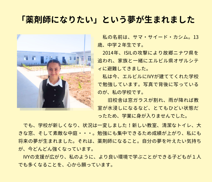 「薬剤師になりたい」という夢が生まれました。私の名前は、サマ・サイード・カシム。13歳、中学2年生です。 　2014年、ISILの攻撃により故郷のニナワ県を追われ、家族と一緒にエルビルに避難してきました。 　私は今、エルビルにIVYが建ててくれた学校で勉強しています。写真で背後に写っているのが、私の学校です。 　旧校舎は窓ガラスが割れ、雨が降れば教室が水浸しになるなど、とてもひどい状態だったため、学業に身が入りませんでした。 　でも、学校が新しくなり、状況は一変しました！新しい教室、清潔なトイレ、大きな窓、そして素敵な中庭・・・。勉強にも集中できるため成績が上がり、私にも将来の夢が生まれました。それは、薬剤師になること。自分の夢を叶えたい気持ちが、今どんどん強くなっています。 　IVYの支援が広がり、私のように、より良い環境で学ぶことができる子どもが１人でも多くなることを、心から願っています。