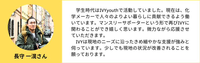 【長守 一滉さん】　学生時代はIVYyouthで活動していました。現在は、化学メーカーで人々のよりよい暮らしに貢献できるよう働いています。マンスリーサポーターという形で再びIVYに関わることができ嬉しく思います。微力ながら応援させていただきます。 　IVYは現地のニーズに沿ったきめ細やかな支援が強みと伺っています。少しでも現地の状況が改善されることを願っております。