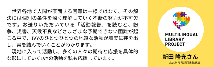 【新田 隆充さん】（北九州多言語図書館代表）　世界各地で人間が直面する困難は一様ではなく、その解決には個別の条件を深く理解していく不断の努力が不可欠です。お送りいただいている「活動報告」を読むと、紛争、災害、天候不良などさまざまな予期できない困難が起こる中で、IVYのひとつひとつの地道な活動が着実に芽を出し、実を結んでいくことがわかります。 　現地に入って活動し、多くの人々の期待と応援を具体的な形にしていくIVYの活動を私も応援しています。