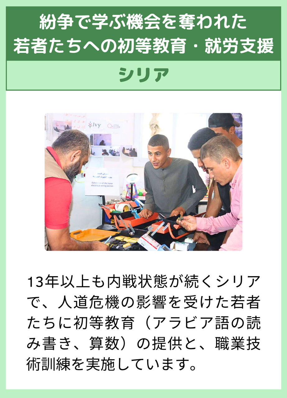 【紛争で学ぶ機会を奪われた 若者たちへの初等教育・就労支援】（シリア）13年以上も内戦状態が続くシリアで、人道危機の影響を受けた若者たちに初等教育（アラビア語・英語の読み書き、算数）の提供と、職業技術訓練を実施しています。