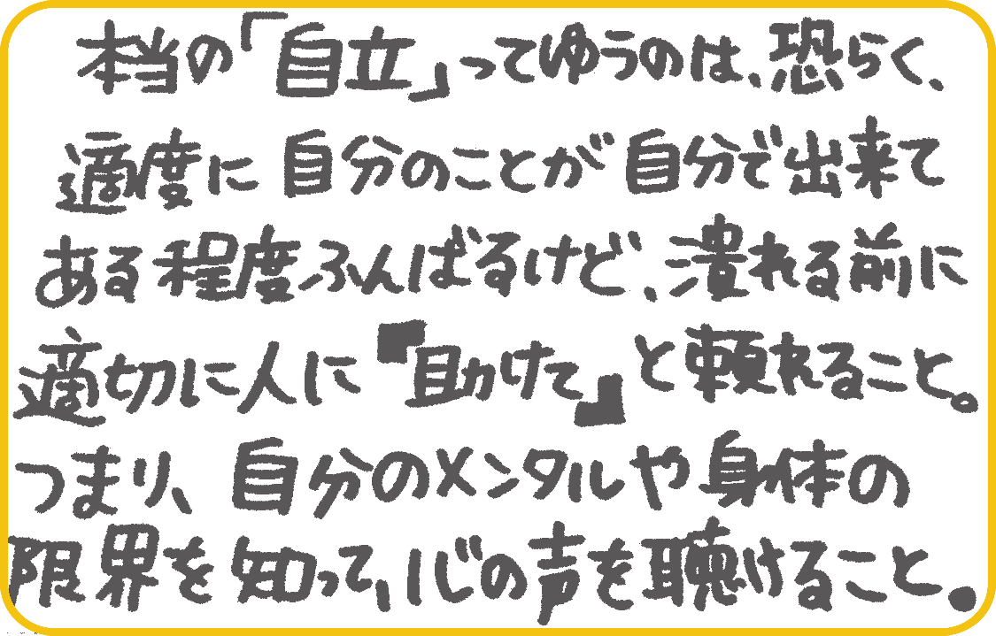 本当の自立っていうのは恐らく、適度に自分のことが自分でできて、あるエイドふんばるけど、つぶれる前に適切に人に「助けて」と頼れること。つまり、自分のメンタルや身体の限界を知って、心桜の声を聴けること。