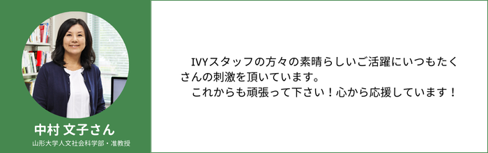 中村 文子さん　山形大学人文社会科学部・准教授　IVYスタッフの方々の素晴らしいご活躍にいつもたくさんの刺激を頂いています。 　これからも頑張って下さい！心から応援しています！