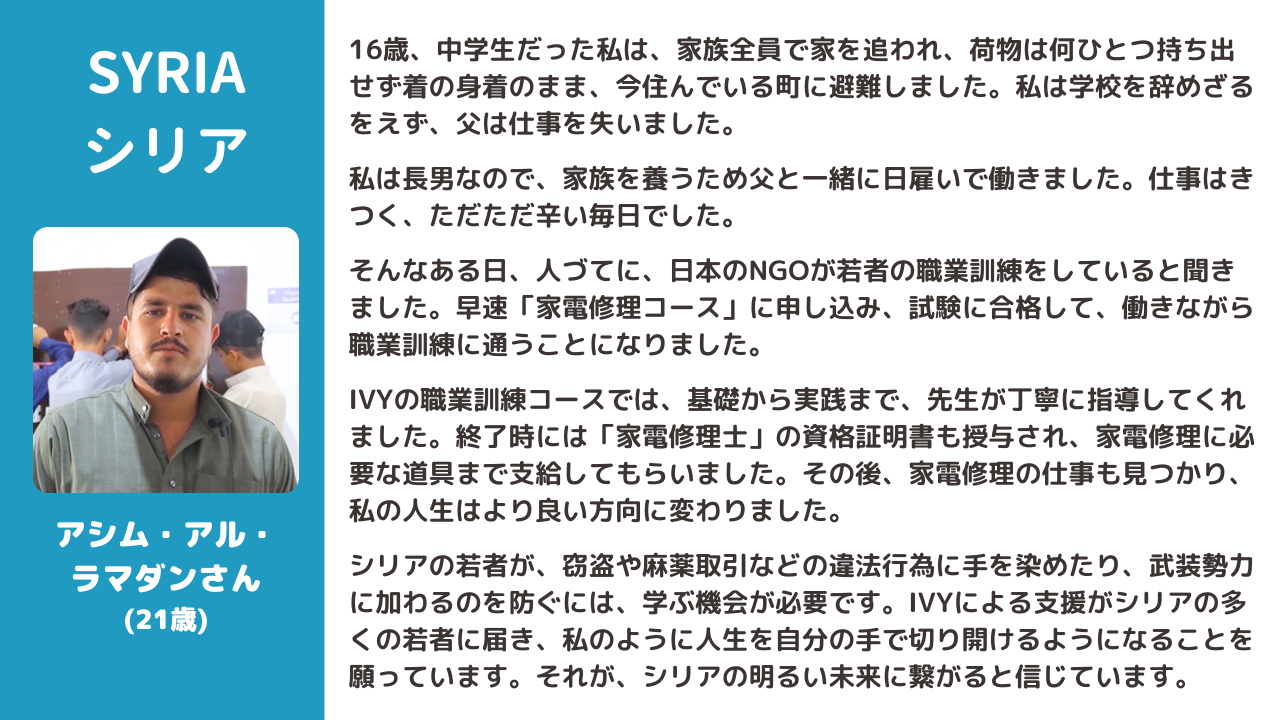 16歳、中学生だった私は、家族全員で家を追われ、荷物は何ひとつ持ち出せず着の身着のまま、今住んでいる町に避難しました。私は学校を辞めざるをえず、父は仕事を失いました。  私は長男なので、家族を養うため父と一緒に日雇いで働きました。仕事はきつく、ただただ辛い毎日でした。  そんなある日、人づてに、日本のNGOが若者の職業訓練をしていると聞きました。早速「家電修理コース」に申し込み、試験に合格して、働きながら職業訓練に通うことになりました。  IVYの職業訓練コースでは、基礎から実践まで、先生が丁寧に指導してくれました。終了時には「家電修理士」の資格証明書も授与され、家電修理に必要な道具まで支給してもらいました。その後、家電修理の仕事も見つかり、私の人生はより良い方向に変わりました。  シリアの若者が、窃盗や麻薬取引などの違法行為に手を染めたり、武装勢力に加わるのを防ぐには、学ぶ機会が必要です。IVYによる支援がシリアの多くの若者に届き、私のように人生を自分の手で切り開けるようになることを願っています。それが、シリアの明るい未来に繋がると信じています。