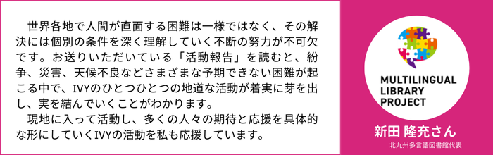 新田 隆充さん　北九州多言語図書館代表　　世界各地で人間が直面する困難は一様ではなく、その解決には個別の条件を深く理解していく不断の努力が不可欠です。お送りいただいている「活動報告」を読むと、紛争、災害、天候不良などさまざまな予期できない困難が起こる中で、IVYのひとつひとつの地道な活動が着実に芽を出し、実を結んでいくことがわかります。 　現地に入って活動し、多くの人々の期待と応援を具体的な形にしていくIVYの活動を私も応援しています。