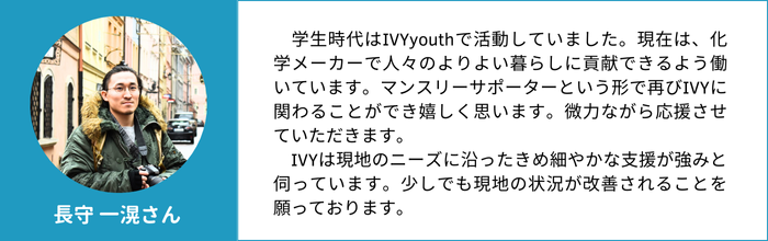 長守一滉さん　学生時代はIVYyouthで活動していました。現在は、化学メーカーで人々のよりよい暮らしに貢献できるよう働いています。マンスリーサポーターという形で再びIVYに関わることができ嬉しく思います。微力ながら応援させていただきます。 　IVYは現地のニーズに沿ったきめ細やかな支援が強みと伺っています。少しでも現地の状況が改善されることを願っております。