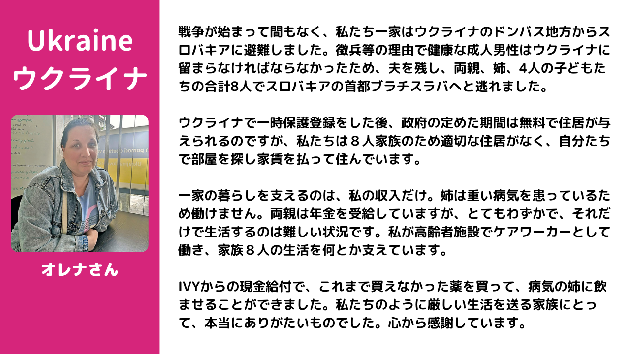 戦争が始まって間もなく、私たち一家はウクライナのドンバス地方からスロバキアに避難しました。徴兵等の理由で健康な成人男性はウクライナに留まらなければならなかったため、夫を残し、両親、姉、4人の子どもたちの合計8人でスロバキアの首都ブラチスラバへと逃れました。  ウクライナで一時保護登録をした後、政府の定めた期間は無料で住居が与えられるのですが、私たちは８人家族のため適切な住居がなく、自分たちで部屋を探し家賃を払って住んでいます。  一家の暮らしを支えるのは、私の収入だけ。姉は重い病気を患っているため働けません。両親は年金を受給していますが、とてもわずかで、それだけで生活するのは難しい状況です。私が高齢者施設でケアワーカーとして働き、家族８人の生活を何とか支えています。  IVYからの現金給付で、これまで買えなかった薬を買って、病気の姉に飲ませることができました。私たちのように厳しい生活を送る家族にとって、本当にありがたいものでした。心から感謝しています。