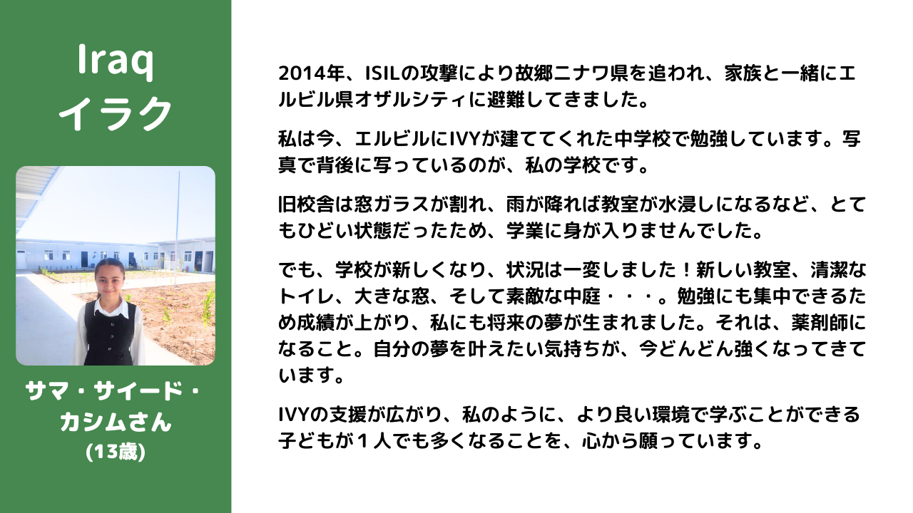 2014年、ISILの攻撃により故郷ニナワ県を追われ、家族と一緒にエルビル県オザルシティに避難してきました。 　 私は今、エルビルにIVYが建ててくれた中学校で勉強しています。写真で背後に写っているのが、私の学校です。  旧校舎は窓ガラスが割れ、雨が降れば教室が水浸しになるなど、とてもひどい状態だったため、学業に身が入りませんでした。  でも、学校が新しくなり、状況は一変しました！新しい教室、清潔なトイレ、大きな窓、そして素敵な中庭・・・。勉強にも集中できるため成績が上がり、私にも将来の夢が生まれました。それは、薬剤師になること。自分の夢を叶えたい気持ちが、今どんどん強くなってきています。  IVYの支援が広がり、私のように、より良い環境で学ぶことができる子どもが１人でも多くなることを、心から願っています。