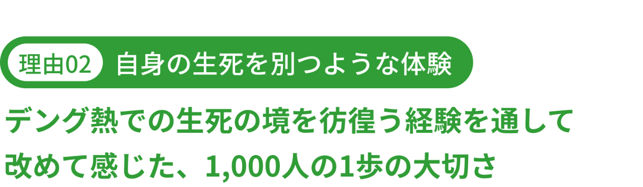 理由02｜自身の生死を別つような体験　デング熱での生死の境を彷徨う経験を通して 改めて感じた、1,000人の1歩の大切さ