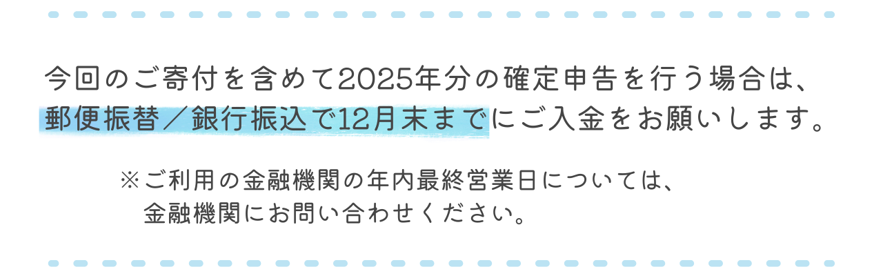今回のご寄付を含めて2025年分の確定申告を行う場合は、郵便振替/銀行振込で12月末までにご入金をお願いします。(ご利用の金融機関の年内最終営業日については、金融機関にお問い合わせください)