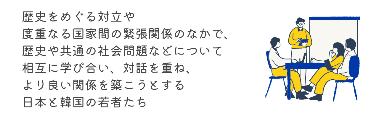 歴史をめぐる対立や度重なる国家間の緊張関係のなかで、歴史や共通の社会問題などについて相互に学び合い、対話を重ね、より良い関係を築こうとする日本と韓国の若者