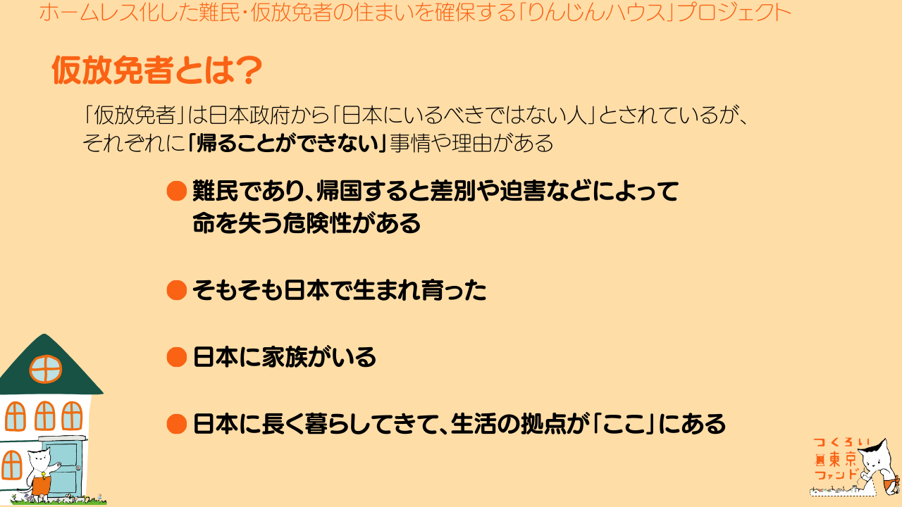 仮放免者とは？「仮放免者」は日本政府から「日本にいるべきではない人」とされているが、それぞれに「帰ることができない」事情や理由がある。⚫︎難民であり、帰国すると差別や迫害などによって命を失う危険がある。⚫︎そもそも日本で生まれ育った。⚫︎日本に家族がいる。⚫︎日本に長く暮らしてきて、生活の拠点が「ここ」にある。