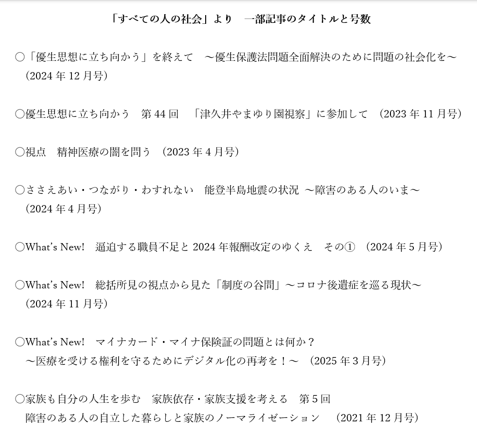 「すべての人の社会」より　一部記事のタイトルと号数  〇「優生思想に立ち向かう」を終えて　～優生保護法問題全面解決のために問題の社会化を～ (2024年12月号)  〇優生思想に立ち向かう　第44回　「津久井やまゆり園視察」に参加して	  (2023年11月号)  〇視点　精神医療の闇を問う　(2023年4月号)  〇ささえあい・つながり・わすれない　能登半島地震の状況 ～障害のある人のいま～ (2024年４月号)  〇What’s New!　逼迫する職員不足と2024年報酬改定のゆくえ　その①　(2024年5月号)  〇What’s New!　総括所見の視点から見た「制度の谷間」～コロナ後遺症を巡る現状～ (2024年11月号)  〇What’s New!　マイナカード・マイナ保険証の問題とは何か？ ～医療を受ける権利を守るためにデジタル化の再考を！～　(2025年３月号)  〇家族も自分の人生を歩む　家族依存・家族支援を考える　第５回 障害のある人の自立した暮らしと家族のノーマライゼーション 　(2021年12月号)