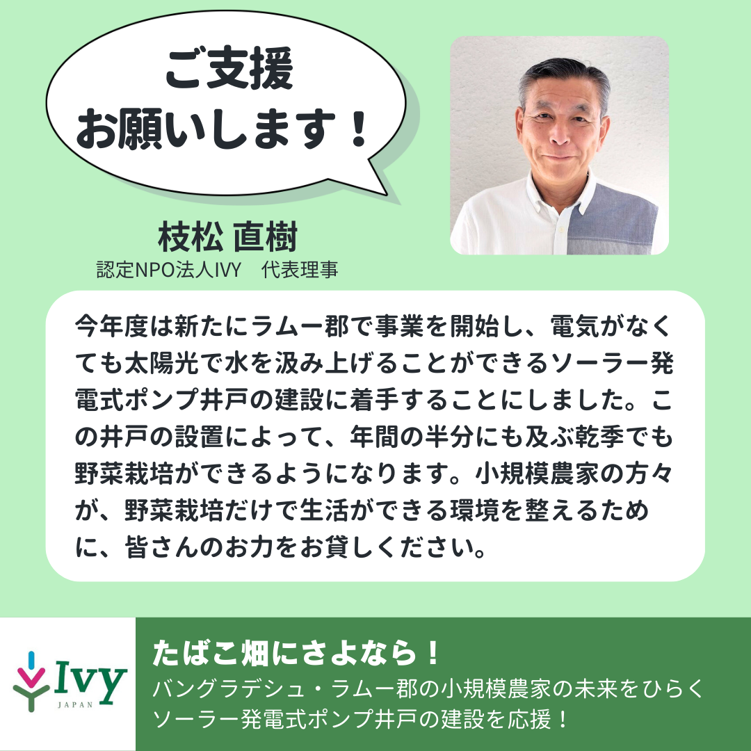「ご支援 お願いします！」認定NPO法人IVY　代表理事　枝松 直樹「今年度は新たにラムー郡で事業を開始し、電気がなくても太陽光で水を汲み上げることができるソーラー発電式ポンプ井戸の建設に着手することにしました。この井戸の設置によって、年間の半分にも及ぶ乾季でも野菜栽培ができるようになります。小規模農家の方々が、野菜栽培だけで生活ができる環境を整えるために、皆さんのお力をお貸しください。」