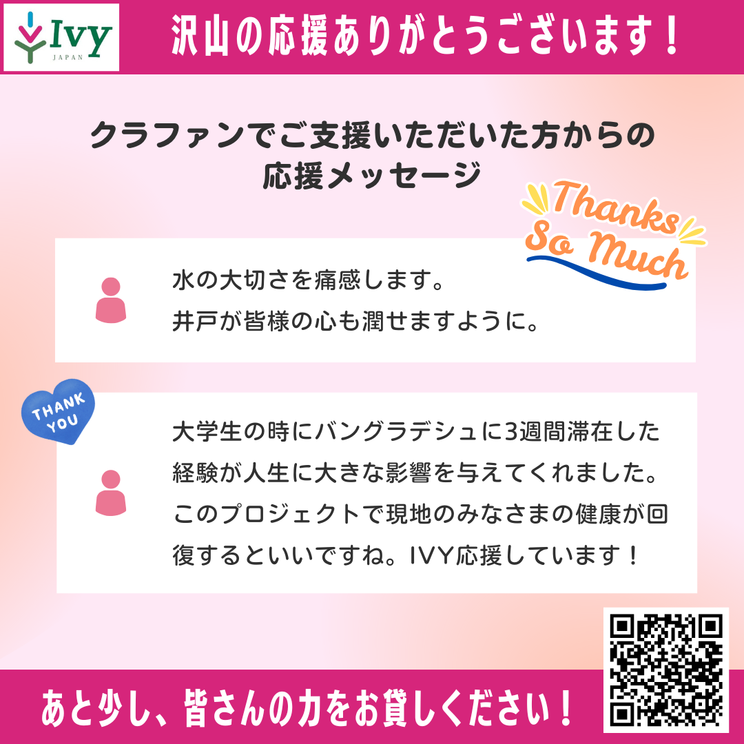 【沢山の応援ありがとうございます！あと少し、皆さんの力をお貸しください！】クラファンでご支援いただいた方からの 応援メッセージ：①水の大切さを痛感します。  井戸が皆様の心も潤せますように。②大学生の時にバングラデシュに3週間滞在した経験が人生に大きな影響を与えてくれました。このプロジェクトで現地のみなさまの健康が回復するといいですね。IVY応援しています！