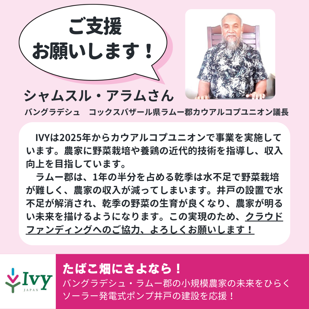 「ご支援 お願いします！」バングラデシュ　コックスバザール県ラムー郡カウアルコプユニオン議長シャムスル・アラムさん「　IVYは2025年からカウアルコプユニオンで事業を実施しています。農家に野菜栽培や養鶏の近代的技術を指導し、収入向上を目指しています。 　ラムー郡は、1年の半分を占める乾季は水不足で野菜栽培が難しく、農家の収入が減ってしまいます。井戸の設置で水不足が解消され、乾季の野菜の生育が良くなり、農家が明るい未来を描けるようになります。この実現のため、クラウドファンディングへのご協力、よろしくお願いします！」