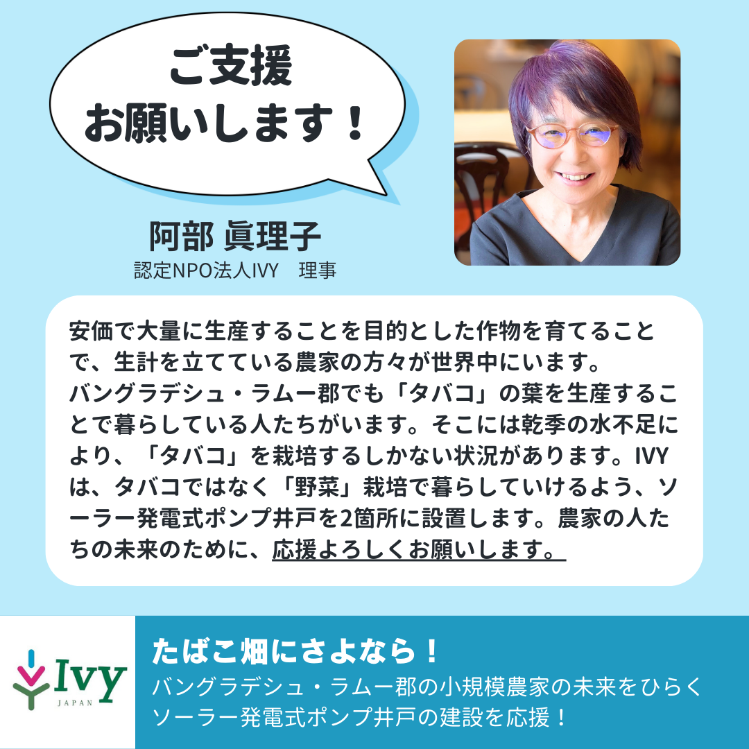 「ご支援 お願いします!」認定NPO法人IVY 理事 阿部 眞理子「安価で大量に生産することを目的とした作物を育てることで、生計を立てている農家の方々が世界中にいます。 バングラデシュ・ラムー郡でも「タバコ」の葉を生産することで暮らしている人たちがいます。そこには乾季の水不足により、「タバコ」を栽培するしかない状況があります。IVYは、タバコではなく「野菜」栽培で暮らしていけるよう、ソーラー発電式ポンプ井戸を2箇所に設置します。農家の人たちの未来のために、応援よろしくお願いします。」