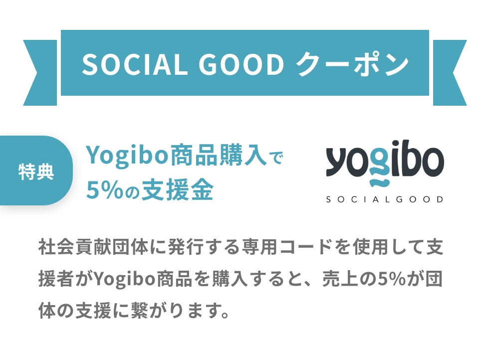 SOCIAL GOOD クーポン・特典:Yogibo商品購入で
            5%の支援金・社会貢献団体に発行する専用コードを使用して支援者がYogibo商品を購入すると、売上の5%が団体の支援に繋がります。