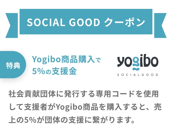 SOCIAL GOOD クーポン・特典:Yogibo商品購入で
			5%の支援金・社会貢献団体に発行する専用コードを使用して支援者がYogibo商品を購入すると、売上の5%が団体の支援に繋がります。